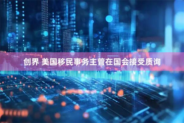 创界 美国移民事务主管在国会接受质询