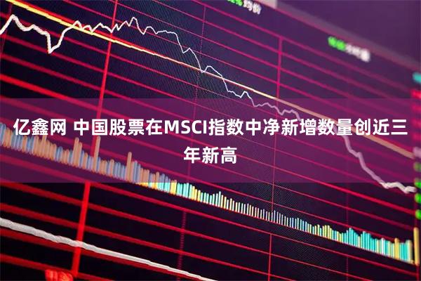 亿鑫网 中国股票在MSCI指数中净新增数量创近三年新高