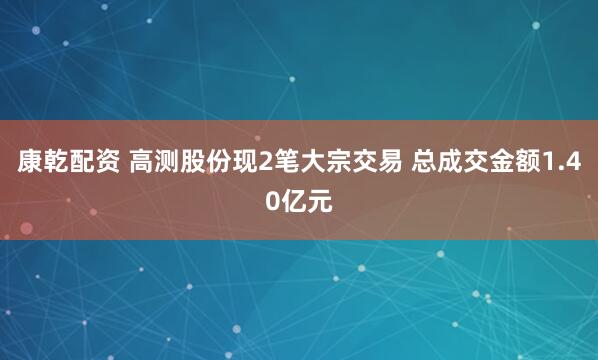 康乾配资 高测股份现2笔大宗交易 总成交金额1.40亿元