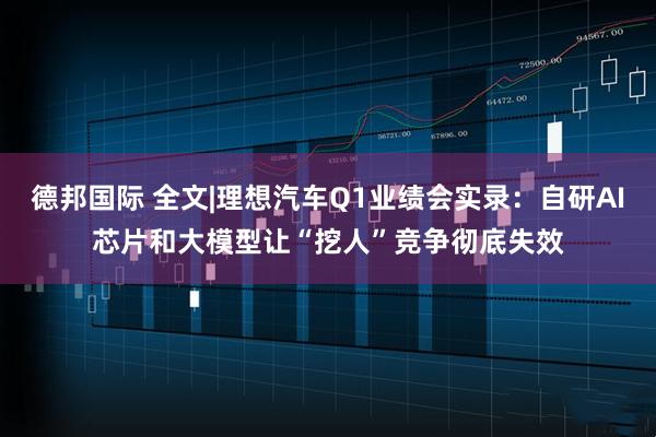 德邦国际 全文|理想汽车Q1业绩会实录：自研AI芯片和大模型让“挖人”竞争彻底失效