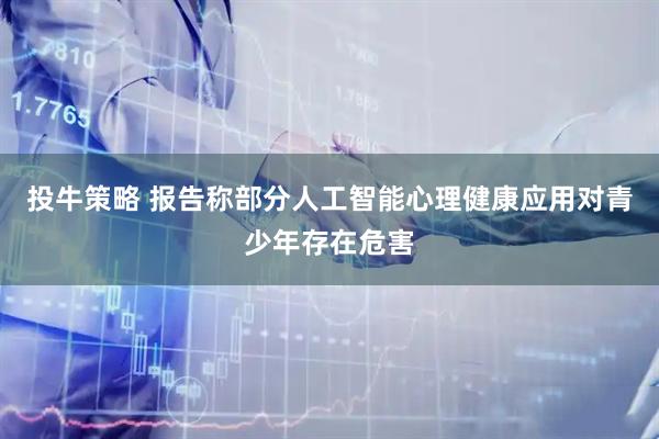投牛策略 报告称部分人工智能心理健康应用对青少年存在危害