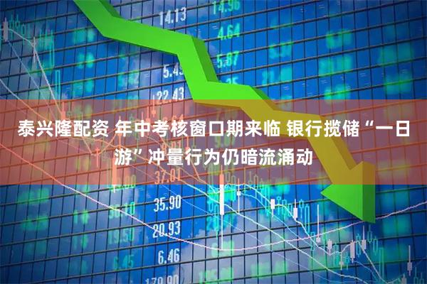 泰兴隆配资 年中考核窗口期来临 银行揽储“一日游”冲量行为仍暗流涌动