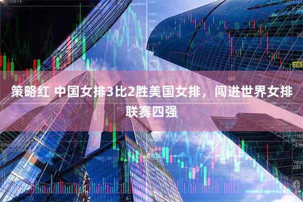 策略红 中国女排3比2胜美国女排,闯进世界女排联赛四强