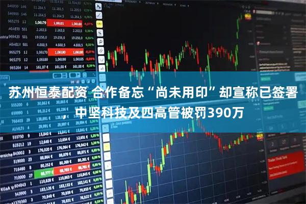 苏州恒泰配资 合作备忘“尚未用印”却宣称已签署，中坚科技及四高管被罚390万